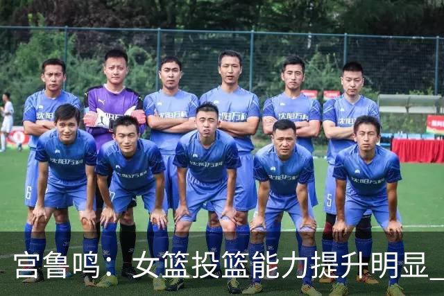 宫鲁鸣：女篮投篮能力提升明显 盼海外球员尽早归队